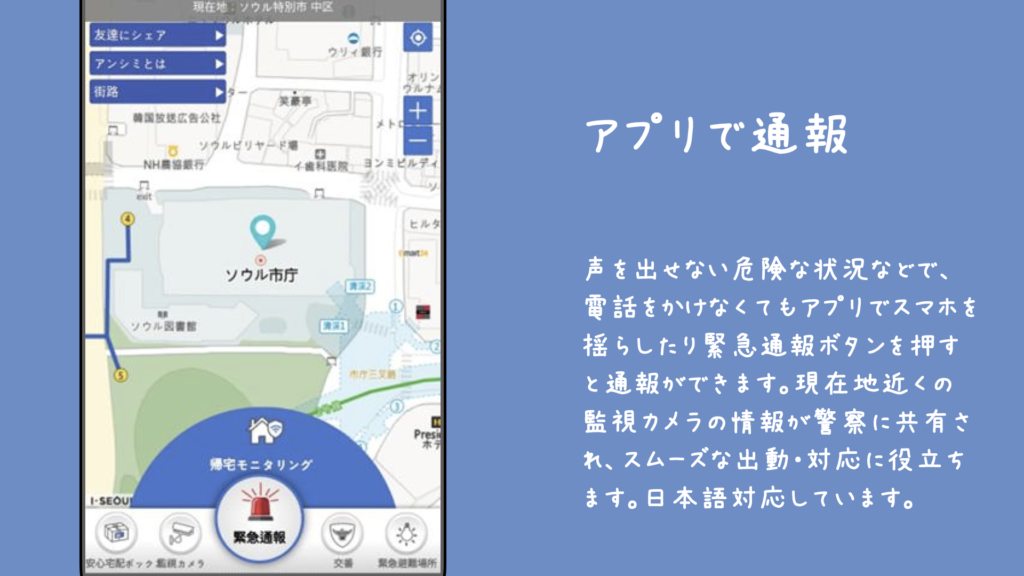 アプリで通報

声を出せない危険な状況などで、電話をかけなくてもアプリでスマホを揺らしたり緊急通報ボタンを押すと通報ができます。現在地近くの監視カメラの情報が警察に共有され、スムーズな出動・対応に役立ちます。日本語対応しています。